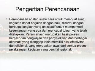 Pengertian Perencanaan
• Perencanaan adalah suatu cara untuk membuat suatu
  kegiatan dapat berjalan dengan baik, disertai dengan
  berbagai langkah yang antisipatif untuk memperkecil
  kesenjangan yang ada dan mencapai tujuan yang telah
  ditetapkan. Perencanaan merupakan hasil proses
  berpikir dan pengkajian dan penyeleksian dari berbagai
  alternatif yang dianggap lebih memiliki nilai efektivitas
  dan efisiensi, yang merupakan awal dari semua proses
  pelaksanaan kegiatan yang bersifat rasional.
 