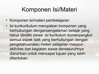Komponen Isi/Materi
• Komponen isi/materi pembelajaran
• Isi kurikurikulum merupakan komponen yang
  berhubungan denganpengalaman belajar yang
  harus dimiliki siswa. Isi kurikulum itumenyangkut
  semua aspek baik yang berhubungan dengan
  pengetahuanatau meteri pelajaran maupun
  aktivitas dan kegiatan siswa danseluruhnya
  diarahkan untuk mencapai tujuan yang telah
  ditentukan.
 