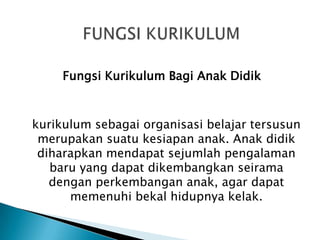 Fungsi Kurikulum Bagi Anak Didik

kurikulum sebagai organisasi belajar tersusun
merupakan suatu kesiapan anak. Anak didik
diharapkan mendapat sejumlah pengalaman
baru yang dapat dikembangkan seirama
dengan perkembangan anak, agar dapat
memenuhi bekal hidupnya kelak.

 
