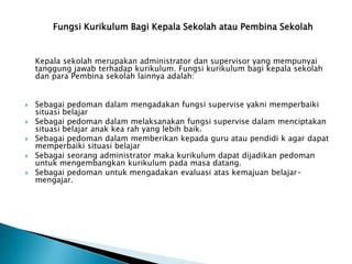 Fungsi Kurikulum Bagi Kepala Sekolah atau Pembina Sekolah

Kepala sekolah merupakan administrator dan supervisor yang mempunyai
tanggung jawab terhadap kurikulum. Fungsi kurikulum bagi kepala sekolah
dan para Pembina sekolah lainnya adalah:








Sebagai pedoman dalam mengadakan fungsi supervise yakni memperbaiki
situasi belajar
Sebagai pedoman dalam melaksanakan fungsi supervise dalam menciptakan
situasi belajar anak kea rah yang lebih baik.
Sebagai pedoman dalam memberikan kepada guru atau pendidi k agar dapat
memperbaiki situasi belajar
Sebagai seorang administrator maka kurikulum dapat dijadikan pedoman
untuk mengembangkan kurikulum pada masa datang.
Sebagai pedoman untuk mengadakan evaluasi atas kemajuan belajarmengajar.

 