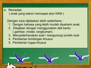 a. Remedial.
( anak yang belum mencapai skor KKM )
Dengan cara dijelaskan lebih sederhana :
1. Dengan bahasa yang lebih mudah dipahami anak.
2. Disajikan dengan menggunakan alat bantu
( gambar, model, rangkuman)
3. Menyederhanakan soal / mengurangi jumlah soal
4. Pemberian bimbingan khusus
5. Pemberian tugas khusus
 