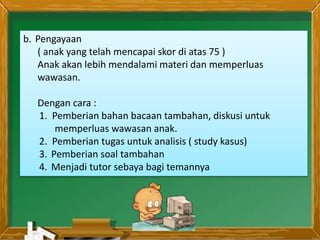 b. Pengayaan
( anak yang telah mencapai skor di atas 75 )
Anak akan lebih mendalami materi dan memperluas
wawasan.
Dengan cara :
1. Pemberian bahan bacaan tambahan, diskusi untuk
memperluas wawasan anak.
2. Pemberian tugas untuk analisis ( study kasus)
3. Pemberian soal tambahan
4. Menjadi tutor sebaya bagi temannya
 