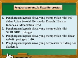 1. Penghargaan kepada siswa yang memperoleh nilai 100
dalam Ujian Sekolah Berstandar Daerah ( Bahasa
Indonesia, Matematika, IPA)
2. Penghargaan kepada siswa yang memperoleh nilai
SKHUSBD tertinggi.
3. Penghargaan kepada siswa yang memperoleh nilai Ijazah
terbaik, peringkat 1-10
4. Penghargaan kepada siswa yang berprestasi di bidang non
akademik
Penghargaan untuk Siswa Berprestasi
 