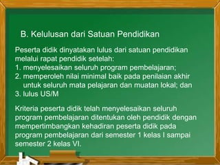 B. Kelulusan dari Satuan Pendidikan
Peserta didik dinyatakan lulus dari satuan pendidikan
melalui rapat pendidik setelah:
1. menyelesaikan seluruh program pembelajaran;
2. memperoleh nilai minimal baik pada penilaian akhir
untuk seluruh mata pelajaran dan muatan lokal; dan
3. lulus US/M
Kriteria peserta didik telah menyelesaikan seluruh
program pembelajaran ditentukan oleh pendidik dengan
mempertimbangkan kehadiran peserta didik pada
program pembelajaran dari semester 1 kelas I sampai
semester 2 kelas VI.
 