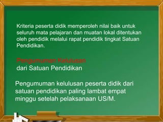 Kriteria peserta didik memperoleh nilai baik untuk
seluruh mata pelajaran dan muatan lokal ditentukan
oleh pendidik melalui rapat pendidik tingkat Satuan
Pendidikan.
Pengumuman kelulusan peserta didik dari
satuan pendidikan paling lambat empat
minggu setelah pelaksanaan US/M.
Pengumuman Kelulusan
dari Satuan Pendidikan
 