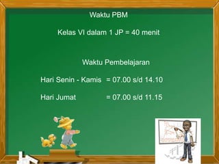 Waktu PBM
Kelas VI dalam 1 JP = 40 menit
Waktu Pembelajaran
Hari Senin - Kamis = 07.00 s/d 14.10
Hari Jumat = 07.00 s/d 11.15
 