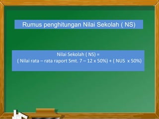 Rumus penghitungan Nilai Sekolah ( NS)
Nilai Sekolah ( NS) =
( Nilai rata – rata raport Smt. 7 – 12 x 50%) + ( NUS x 50%)
 
