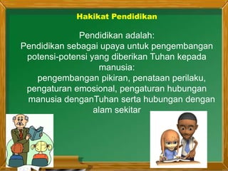 Pendidikan adalah:
Pendidikan sebagai upaya untuk pengembangan
potensi-potensi yang diberikan Tuhan kepada
manusia:
pengembangan pikiran, penataan perilaku,
pengaturan emosional, pengaturan hubungan
manusia denganTuhan serta hubungan dengan
alam sekitar
Hakikat Pendidikan
 