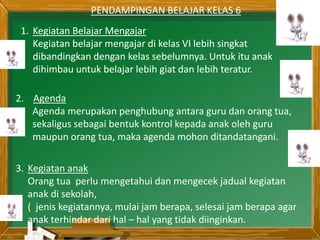 PENDAMPINGAN BELAJAR KELAS 6
1. Kegiatan Belajar Mengajar
Kegiatan belajar mengajar di kelas VI lebih singkat
dibandingkan dengan kelas sebelumnya. Untuk itu anak
dihimbau untuk belajar lebih giat dan lebih teratur.
2. Agenda
Agenda merupakan penghubung antara guru dan orang tua,
sekaligus sebagai bentuk kontrol kepada anak oleh guru
maupun orang tua, maka agenda mohon ditandatangani.
3. Kegiatan anak
Orang tua perlu mengetahui dan mengecek jadual kegiatan
anak di sekolah,
( jenis kegiatannya, mulai jam berapa, selesai jam berapa agar
anak terhindar dari hal – hal yang tidak diinginkan.
1. Kegiatan Belajar Mengajar
Kegiatan belajar mengajar di kelas VI lebih singkat
dibandingkan dengan kelas sebelumnya. Untuk itu anak
dihimbau untuk belajar lebih giat dan lebih teratur.
 