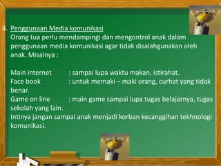 4. Penggunaan Media komunikasi
Orang tua perlu mendampingi dan mengontrol anak dalam
penggunaan media komunikasi agar tidak disalahgunakan oleh
anak. Misalnya :
Main internet : sampai lupa waktu makan, istirahat.
Face book : untuk memaki – maki orang, curhat yang tidak
benar.
Game on line : main game sampai lupa tugas belajarnya, tugas
sekolah yang lain.
Intinya jangan sampai anak menjadi korban kecanggihan tekhnologi
komunikasi.
 