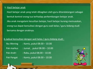 5. Hasil belajar anak
Hasil belajar anak yang telah dibagikan oleh guru ditandatangani sebagai
bentuk kontrol orang tua terhadap perkembangan belajar anak.
Jika anak mengalami kesulitan belajar, hasil belajar kurang memuaskan,
orang tua dapat konsultasi dengan guru wali kelas / guru bidang studi
bersama dengan anaknya.
6.Jadual konsultasi dengan wali kelas / guru bidang studi :
Ibu Wening : Kamis, pukul 08.00 – 10.00
Pak markus : Jumat , pukul 08.00 – 10.00
Pak Andri : Rabu, pukul 08.00 – 10.00
Pak Pangat : Kamis, pukul 08.00 – 10.00
 