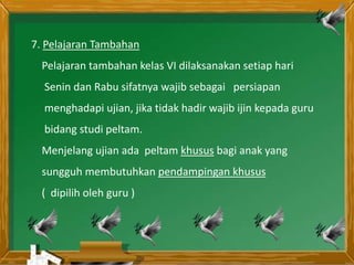 7. Pelajaran Tambahan
Pelajaran tambahan kelas VI dilaksanakan setiap hari
Senin dan Rabu sifatnya wajib sebagai persiapan
menghadapi ujian, jika tidak hadir wajib ijin kepada guru
bidang studi peltam.
Menjelang ujian ada peltam khusus bagi anak yang
sungguh membutuhkan pendampingan khusus
( dipilih oleh guru )
 