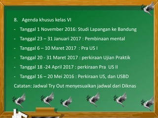 8. Agenda khusus kelas VI
- Tanggal 1 November 2016: Studi Lapangan ke Bandung
- Tanggal 23 – 31 Januari 2017 : Pembinaan mental
- Tanggal 6 – 10 Maret 2017 : Pra US I
- Tanggal 20 - 31 Maret 2017 : perkiraan Ujian Praktik
- Tanggal 18 -24 April 2017 : perkiraan Pra US II
- Tanggal 16 – 20 Mei 2016 : Perkiraan US, dan USBD
Catatan: Jadwal Try Out menyesuaikan jadwal dari Diknas
 