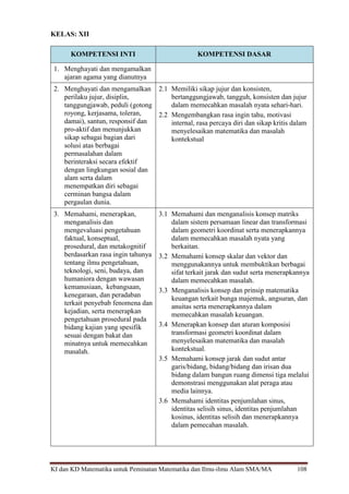 KI dan KD Matematika untuk Peminatan Matematika dan Ilmu-ilmu Alam SMA/MA 108
KELAS: XII
KOMPETENSI INTI KOMPETENSI DASAR
1. Menghayati dan mengamalkan
ajaran agama yang dianutnya
2. Menghayati dan mengamalkan
perilaku jujur, disiplin,
tanggungjawab, peduli (gotong
royong, kerjasama, toleran,
damai), santun, responsif dan
pro-aktif dan menunjukkan
sikap sebagai bagian dari
solusi atas berbagai
permasalahan dalam
berinteraksi secara efektif
dengan lingkungan sosial dan
alam serta dalam
menempatkan diri sebagai
cerminan bangsa dalam
pergaulan dunia.
2.1 Memiliki sikap jujur dan konsisten,
bertanggungjawab, tangguh, konsisten dan jujur
dalam memecahkan masalah nyata sehari-hari.
2.2 Mengembangkan rasa ingin tahu, motivasi
internal, rasa percaya diri dan sikap kritis dalam
menyelesaikan matematika dan masalah
kontekstual
3. Memahami, menerapkan,
menganalisis dan
mengevaluasi pengetahuan
faktual, konseptual,
prosedural, dan metakognitif
berdasarkan rasa ingin tahunya
tentang ilmu pengetahuan,
teknologi, seni, budaya, dan
humaniora dengan wawasan
kemanusiaan, kebangsaan,
kenegaraan, dan peradaban
terkait penyebab fenomena dan
kejadian, serta menerapkan
pengetahuan prosedural pada
bidang kajian yang spesifik
sesuai dengan bakat dan
minatnya untuk memecahkan
masalah.
3.1 Memahami dan menganalisis konsep matriks
dalam sistem persamaan linear dan transformasi
dalam geometri koordinat serta menerapkannya
dalam memecahkan masalah nyata yang
berkaitan.
3.2 Memahami konsep skalar dan vektor dan
menggunakannya untuk membuktikan berbagai
sifat terkait jarak dan sudut serta menerapkannya
dalam memecahkan masalah.
3.3 Menganalisis konsep dan prinsip matematika
keuangan terkait bunga majemuk, angsuran, dan
anuitas serta menerapkannya dalam
memecahkan masalah keuangan.
3.4 Menerapkan konsep dan aturan komposisi
transformasi geometri koordinat dalam
menyelesaikan matematika dan masalah
kontekstual.
3.5 Memahami konsep jarak dan sudut antar
garis/bidang, bidang/bidang dan irisan dua
bidang dalam bangun ruang dimensi tiga melalui
demonstrasi menggunakan alat peraga atau
media lainnya.
3.6 Memahami identitas penjumlahan sinus,
identitas selisih sinus, identitas penjumlahan
kosinus, identitas selisih dan menerapkannya
dalam pemecahan masalah.
 