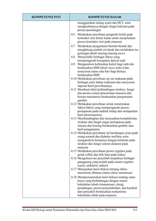 KI dan KD Biologi untuk Peminatan Matematika dan Ilmu-ilmu Alam SMA/MA 115
KOMPETENSI INTI KOMPETENSI DASAR
menggunakan tulang ayam dan HCL serta
mengkaitkannya dengan fungsi kalsium pada
proses penulangan
4.6 Melakukan percobaan pengaruh listrik pada
kontraksi otot femur katak untuk menjelaskan
proses kontraksi otot pada manusia
4.7 Melakukan pengamatan bentuk-bentuk dan
menghitung jumlah sel darah dan melakukan tes
golongan darah masing-masing siswa
4.8 Menyelidiki berbagai faktor yang
mempengaruhi kecepatan denyut nadi
4.9 Menganalisis kebutuhan kalori bagi individu
berdasarkan BMI (Body mass Index) dan
menyusun menu satu hari bagi dirinya
berdasarkan BMI
4.10 Melakukan percobaan uji zat makanan pada
berbagai jenis bahan makanan dan menyusun
laporan hasil percobaannya
4.11 Membuat tabel perbandingan struktur, fungsi
dan proses sistem pencernaan manusia dan
hewan ruminansia berdasarkan pengamatan
gambar
4.12 Melakukan percobaan untuk menemukan
faktor-faktor yang mempengaruhi proses
pernapasan pada mahluk hidup dan melaporkan
hasil penemuannya
4.13 Membandingkan dan menyajikan kompleksitas
struktur dan fungsi organ pernapasan pada
mausia dan burung berdasarkan gambar atau
hasil pengamatan
4.14 Melakukan percobaan uji kandungan urine pada
orang normal dan diabetes mellitus serta
menganalisis kaitannya dengan kelainan pada
struktur dan fungsi sistem ekskresi pada
manusia
4.15 Melakukan percobaan proses regulasi pada
gerak reflek dan titik buta pada indera
4.16 Mengobservasi penyebab terjadinya berbagai
gangguang yang terjadi pada sistem regulasi
(saraf, endokrin, indera)
4.17 Menyajikan hasil diskusi tentang siklus
menstruasi dibantu charta siklus menstruasi
4.18 Mempresentasikan hasil diskusi tentang suatu
kasus yang berhubungan dengan sistem
kekebalan tubuh (immunisasi, alergi,
peradangan, proses penyembuhan, dan kambuh
dari penyakit) berdasarkan mekanisme
kekebalan tubuh pada manusia
 