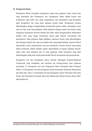 Kompetensi Dasar Sekolah Menengah Atas (SMA)/Madrasah Aliyah (MA) 8
B. Kompetensi Dasar
Kompetensi Dasar merupakan kompetensi setiap mata pelajaran untuk setiap kelas
yang diturunkan dari Kompetensi Inti. Kompetensi Dasar adalah konten atau
kompetensi yang terdiri atas sikap, pengetahuan, dan ketrampilan yang bersumber
pada Kompetensi Inti yang harus dikuasai peserta didik. Kompetensi tersebut
dikembangkan dengan memperhatikan karakteristik peserta didik, kemampuan awal,
serta ciri dari suatu mata pelajaran. Mata pelajaran sebagai sumber dari konten untuk
menguasai kompetensi bersifat terbuka dan tidak selalu diorganisasikan berdasarkan
disiplin ilmu yang sangat berorientasi hanya pada filosofi esensialisme dan
perenialisme. Mata pelajaran dapat dijadikan organisasi konten yang dikembangkan
dari berbagai disiplin ilmu atau non disiplin ilmu yang diperbolehkan menurut filosofi
rekonstruksi sosial, progresifisme atau pun humanisme. Karena filosofi yang dianut
dalam kurikulum adalah eklektik seperti dikemukakan di bagian landasan filosofi,
maka nama mata pelajaran dan isi mata pelajaran untuk kurikulum yang akan
dikembangkan tidak perlu terikat pada kaedah filosofi esensialisme dan perenialisme.
Kompetensi Inti dan Kompetensi Dasar Sekolah Menengah Pertama/Madrasah
Tsanawiyah yang merupakan satu kesatuan ide masing-masing mata pelajaran
mencakup: (1) Kompetensi Inti dan Kompetensi Dasar Kelompok Mata Pelajaran
Wajib, (2) Kompetensi Inti dan Kompetensi Dasar Kelompok Peminatan Matematika
dan Ilmu-ilmu Alam, (3) Kelompok Inti dan Kompetensi Dasar Peminatan Ilmu-ilmu
Sosial, dan Kelompok Peminatan Ilmu-ilmu Bahasa.dan Budaya dimuat dalam tabel-
tabel berikut ini:
 