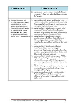 KI dan KD Sejarah untuk Peminatan Ilmu-ilmu Sosial SMA/MA 141
KOMPETENSI INTI KOMPETENSI DASAR
3.7 Mengevaluasi peristiwa-peristiwa sekitar Proklamasi
17Agustus 1945 dan artinya bagi kehidupan berbangsa
dan bernegara
4. Mencoba, mengolah, dan
menyaji dalam ranah konkret
dan ranah abstrak terkait
dengan pengembangan dari
yang dipelajarinya di sekolah
secara mandiri, bertindak
secara efektif dan kreatif,
serta mampu menggunakan
metoda sesuai kaidah keilmuan
4.1 Membuat karya tulis tentang pemikiran dan peristiwa-
peristiwa penting di Eropa antara lain: Merkantilisme,
Renaissance, Reformasi Gereja, Revolusi Industri yang
berpengaruh bagi Indonesia dan dunia
4.2 Menyajikan hasil evaluasi tentang revolusi-revolusi
besar dunia (Prancis, Amerika, China, Rusia dan
Indonesia) serta pengaruhnya terhadap kehidupan umat
manusia dalam bentuk tulisan dan media lain
4.3 Menyajikan hasil evaluasi tentang pengaruh
imperialisme dan kolonialisme Barat di Indonesia
dalam bidang politik, ekonomi, sosial-budaya,
pendidikan dan agama dalam bentuk tulisan dan media
lain
4.4 Menyajikan hasil evaluasi tentang hubungan
perkembangan faham-faham besar seperti
nasionalisme, liberalisme, sosialisme, demokrasi, Pan
Islamisme dengan gerakan nasionalisme di Asia-Afrika
dalam bentuk tulisan dan media lain
4.5 Menyajikan hasil evaluasi tentang pengaruh PD I dan
PD II terhadap kehidupan politik, sosial-ekonomi dan
hubungan internasional (LBB, PBB ), pergerakan
nasional dan regional dalam bentuk tulisan dan media
lain
4.6 Membuat kliping tentang kehidupan sosial, ekonomi,
budaya, militer dan pendidikan di Indonesia pada
zaman pendudukan Jepang
4.7 Menyajikan gambaran peristiwa-peristiwa sekitar
Proklamasi 17Agustus 1945 dan artinya bagi
kehidupan berbangsa dan bernegara dalam bentuk
media visual
 