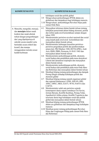 KI dan KD Sejarah untuk Peminatan Ilmu-ilmu Sosial SMA/MA 143
KOMPETENSI INTI KOMPETENSI DASAR
kehidupan sosial dan politik global
3.9 Mengevaluasi perkembangan IPTEK dalam era
globalisasi dan dampaknya bagi kehidupan manusia.
3.10 Mengevaluasi perkembangan Revolusi Hijau pada
zaman Orde Baru
4. Mencoba, mengolah, menyaji,
dan mencipta dalam ranah
konkret dan ranah abstrak
terkait dengan pengembangan
dari yang dipelajarinya di
sekolah secara mandiri serta
bertindak secara efektif dan
kreatif, dan mampu
menggunakan metoda sesuai
kaidah keilmuan
4.1 Menyajikan informasi dalam bentuk tulisan tentang
kebijakan pemerintah dalam bidang ekonomi, politik
dan militer pada awal kemerdekaan sampai dengan
tahun 1950
4.2 Merekonstruksi peristiwa revolusi nasional dan sosial
yang terjadi pada awal-awal kemerdekaan dan
menyajikan dalam bentuk tulisan
4.3 Merekonstruksi hubungan kausalitas peristiwa-
peristiwa pergolakan politik dan pemberontakan
antara lain: PKI Madiun 1948, DI/TII,APRA, Andi
Aziz, RMS, PRRI, Permesta, G-30-S/ 1965 dan
menyajikan dalam bentuk tulisan
4.4 Merekonstruksi perkembangan politik, ekonomi,
sosial budaya dan pendidikan pada masa demokrasi
Liberal dan demokrasi terpimpin dan menyajikan
dalam bentuk tulisan
4.5 Merekonstruksi perkembangan politik, ekonomi,
sosial budaya dan pendidikan pada masa Orde Baru
dan Reformasi dan menyajikan dalam bentuk tulisan
4.6 Membuat kliping tentang perkembangan dan dampak
Perang Dingin terhadap kehidupan politik dan
ekonomi global
4.7 Membuat kliping tentang sejarah organisasi global
dan regional diantaranya: GNB, ASEAN, OKI,
APEC, OPEC, MEE, GATT, WTO, NAFTA dan
CAFTA
4.8 Merekonstruksi salah satu peristiwa sejarah
kontemporer dunia seperti runtuhnya Uni Soviet,
Jerman Bersatu, Konflik Kamboja, Perang Teluk,
Apartheid di Afrika selatan, Konflik Yugoslavia dan
terorisme dunia bagi kehidupan sosial dan politik
global dan menyajikan dalam bentuk tulisan
4.9 Membuat kliping tentang perkembangan IPTEK
dalam era globalisasi dan dampaknya bagi kehidupan
manusia
4.10 Membuat poster tentang perkembangan Revolusi
Hijau dan Lingkungan Hidup pada zaman Orde Baru
dan Reformasi
 