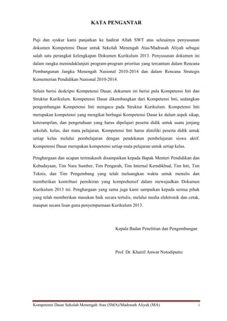 Kompetensi Dasar Sekolah Menengah Atas (SMA)/Madrasah Aliyah (MA) i
KATA PENGANTAR
Puji dan syukur kami panjatkan ke hadirat Allah SWT atas selesainya penyusunan
dokumen Kompetensi Dasar untuk Sekolah Menengah Atas/Madrasah Aliyah sebagai
salah satu perangkat kelengkapan Dokumen Kurikulum 2013. Penyusunan dokumen ini
dalam rangka menindaklanjuti program-program prioritas yang tercantum dalam Rencana
Pembangunan Jangka Menengah Nasional 2010-2014 dan dalam Rencana Strategis
Kementerian Pendidikan Nasional 2010-2014.
Selain berisi deskripsi Kompetensi Dasar, dokumen ini berisi pula Kompetensi Inti dan
Struktur Kurikulum. Kompetensi Dasar dikembangkan dari Kompetensi Inti, sedangkan
pengembangan Kompetensi Inti mengacu pada Struktur Kurikulum. Kompetensi Inti
merupakan kompetensi yang mengikat berbagai Kompetensi Dasar ke dalam aspek sikap,
keterampilan, dan pengetahuan yang harus dipelajari peserta didik untuk suatu jenjang
sekolah, kelas, dan mata pelajaran. Kompetensi Inti harus dimiliki peserta didik untuk
setiap kelas melalui pembelajaran dengan pendekatan pembelajaran siswa aktif.
Kompetensi Dasar merupakan kompetensi setiap mata pelajaran untuk setiap kelas.
Penghargaan dan ucapan terimakasih disampaikan kepada Bapak Menteri Pendidikan dan
Kebudayaan, Tim Nara Sumber, Tim Pengarah, Tim Internal Kemdikbud, Tim Inti, Tim
Teknis, dan Tim Pengembang yang telah meluangkan waktu untuk menulis dan
memberikan kontribusi pemikiran yang komprehensif dalam mewujudkan Dokumen
Kurikulum 2013 ini. Penghargaan yang sama juga kami sampaikan kepada semua pihak
yang telah memberikan masukan baik secara tertulis, melalui media elektronik dan cetak,
maupun secara lisan guna penyempurnaan Kurikulum 2013.
Kepala Badan Penelitian dan Pengembangan
Prof. Dr. Khairil Anwar Notodiputro
 