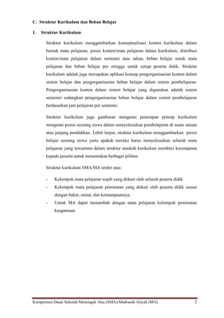 Kompetensi Dasar Sekolah Menengah Atas (SMA)/Madrasah Aliyah (MA) 2
C. Struktur Kurikulum dan Beban Belajar
1. Struktur Kurikulum
Struktur kurikulum menggambarkan konseptualisasi konten kurikulum dalam
bentuk mata pelajaran, posisi konten/mata pelajaran dalam kurikulum, distribusi
konten/mata pelajaran dalam semester atau tahun, beban belajar untuk mata
pelajaran dan beban belajar per minggu untuk setiap peserta didik. Struktur
kurikulum adalah juga merupakan aplikasi konsep pengorganisasian konten dalam
sistem belajar dan pengorganisasian beban belajar dalam sistem pembelajaran.
Pengorganisasian konten dalam sistem belajar yang digunakan adalah sistem
semester sedangkan pengorganisasian beban belajar dalam sistem pembelajaran
berdasarkan jam pelajaran per semester.
Struktur kurikulum juga gambaran mengenai penerapan prinsip kurikulum
mengenai posisi seorang siswa dalam menyelesaikan pembelajaran di suatu satuan
atau jenjang pendidikan. Lebih lanjut, struktur kurikulum menggambarkan posisi
belajar seorang siswa yaitu apakah mereka harus menyelesaikan seluruh mata
pelajaran yang tercantum dalam struktur ataukah kurikulum memberi kesempatan
kepada peserta untuk menentukan berbagai pilihan.
Struktur kurikulum SMA/MA terdiri atas:
- Kelompok mata pelajaran wajib yang diikuti oleh seluruh peserta didik
- Kelompok mata pelajaran peminatan yang diikuti oleh peserta didik sesuai
dengan bakat, minat, dan kemampuannya.
- Untuk MA dapat menambah dengan mata pelajaran kelompok peminatan
keagamaan.
 