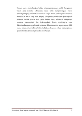 Kompetensi Dasar Sekolah Menengah Atas (SMA)/Madrasah Aliyah (MA) 5
Dengan adanya tambahan jam belajar ini dan pengurangan jumlah Kompetensi
Dasar, guru memiliki keleluasaan waktu untuk mengembangkan proses
pembelajaran yang berorientasi siswa aktif belajar. Proses pembelajaran siswa aktif
memerlukan waktu yang lebih panjang dari proses pembelajaran penyampaian
informasi karena peserta didik perlu latihan untuk melakukan mengamati,
menanya, mengasosiasi, dan berkomunikasi. Proses pembelajaran yang
dikembangkan guru menghendaki kesabaran dalam menunggu respon peserta didik
karena mereka belum terbiasa. Selain itu bertambahnya jam belajar memungkinkan
guru melakukan penilaian proses dan hasil belajar.
 