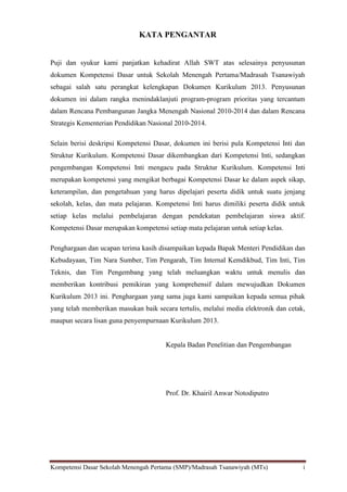 Kompetensi Dasar Sekolah Menengah Pertama (SMP)/Madrasah Tsanawiyah (MTs) i
KATA PENGANTAR
Puji dan syukur kami panjatkan kehadirat Allah SWT atas selesainya penyusunan
dokumen Kompetensi Dasar untuk Sekolah Menengah Pertama/Madrasah Tsanawiyah
sebagai salah satu perangkat kelengkapan Dokumen Kurikulum 2013. Penyusunan
dokumen ini dalam rangka menindaklanjuti program-program prioritas yang tercantum
dalam Rencana Pembangunan Jangka Menengah Nasional 2010-2014 dan dalam Rencana
Strategis Kementerian Pendidikan Nasional 2010-2014.
Selain berisi deskripsi Kompetensi Dasar, dokumen ini berisi pula Kompetensi Inti dan
Struktur Kurikulum. Kompetensi Dasar dikembangkan dari Kompetensi Inti, sedangkan
pengembangan Kompetensi Inti mengacu pada Struktur Kurikulum. Kompetensi Inti
merupakan kompetensi yang mengikat berbagai Kompetensi Dasar ke dalam aspek sikap,
keterampilan, dan pengetahuan yang harus dipelajari peserta didik untuk suatu jenjang
sekolah, kelas, dan mata pelajaran. Kompetensi Inti harus dimiliki peserta didik untuk
setiap kelas melalui pembelajaran dengan pendekatan pembelajaran siswa aktif.
Kompetensi Dasar merupakan kompetensi setiap mata pelajaran untuk setiap kelas.
Penghargaan dan ucapan terima kasih disampaikan kepada Bapak Menteri Pendidikan dan
Kebudayaan, Tim Nara Sumber, Tim Pengarah, Tim Internal Kemdikbud, Tim Inti, Tim
Teknis, dan Tim Pengembang yang telah meluangkan waktu untuk menulis dan
memberikan kontribusi pemikiran yang komprehensif dalam mewujudkan Dokumen
Kurikulum 2013 ini. Penghargaan yang sama juga kami sampaikan kepada semua pihak
yang telah memberikan masukan baik secara tertulis, melalui media elektronik dan cetak,
maupun secara lisan guna penyempurnaan Kurikulum 2013.
Kepala Badan Penelitian dan Pengembangan
Prof. Dr. Khairil Anwar Notodiputro
 