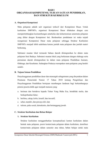 Kompetensi Dasar Sekolah Menengah Pertama (SMP)/Madrasah Tsanawiyah (MTs) 1
BAB I
ORGANISASI KOMPETENSI, TUJUAN SATUAN PENDIDIKAN,
DAN STRUKTUR KURIKULUM
A. Organisasi Kompetensi
Mata pelajaran adalah unit organisasi terkecil dari Kompetensi Dasar. Untuk
kurikulum SMP/MTs, organisasi Kompetensi Dasar dilakukan dengan cara
mempertimbangkan kesinambungan antarkelas dan keharmonisan antarmata pelajaran
yang diikat dengan Kompetensi Inti. Berdasarkan pendekatan ini maka terjadi
reorganisasi Kompetensi Dasar mata pelajaran sehingga Struktur Kurikulum
SMP/MTs menjadi lebih sederhana karena jumlah mata pelajaran dan jumlah materi
berkurang.
Substansi muatan lokal termasuk bahasa daerah diintegrasikan ke dalam mata
pelajaran Seni Budaya. Substansi muatan lokal yang berkenaan dengan olahraga serta
permainan daerah diintegrasikan ke dalam mata pelajaran Pendidikan Jasmani,
Olahraga, dan Kesehatan. Sedangkan Prakarya merupakan mata pelajaran yang berdiri
sendiri.
B. Tujuan Satuan Pendidikan
Penyelenggaraan pendidikan dasar dan menengah sebagaimana yang dinyatakan dalam
Peraturan Pemerintah Nomor 17 Tahun 2010 tentang Pengelolaan dan
Penyelenggaraan Pendidikan bertujuan membangun landasan bagi berkembangnya
potensi peserta didik agar menjadi manusia yang:
a. beriman dan bertakwa kepada Tuhan Yang Maha Esa, berakhlak mulia, dan
berkepribadian luhur;
b. berilmu, cakap, kritis, kreatif, dan inovatif;
c. sehat, mandiri, dan percaya diri; dan
d. toleran, peka sosial, demokratis, dan bertanggung jawab.
C. Struktur Kurikulum dan Beban Belajar
1. Struktur Kurikulum
Struktur kurikulum menggambarkan konseptualisasi konten kurikulum dalam
bentuk mata pelajaran, posisi konten/mata pelajaran dalam kurikulum, dostribusi
konten/mata pelajaran dalam semester atau tahun, beban belajar untuk mata
 
