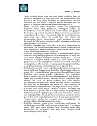  
 

3.

4.

5.

6.

7.

8.

9.

 
Selain itu sesuai dengan fungsi dan tujuan jenjang pendidikan dasar dan
pendidikan menengah serta fungsi dan tujuan dari masing-masing satuan
pendidikan pada setiap jenjang pendidikan maka pengembangan kurikulum
didasarkan pula atas Standar Kompetensi Lulusan pendidikan dasar dan
pendidikan menengah serta Standar Kompetensi satuan pendidikan.
Model kurikulum berbasis kompetensi ditandai oleh pengembangan
kompetensi berupa sikap, pengetahuan, keterampilan berpikir, dan
keterampilan psikomotorik yang dikemas dalam berbagai mata pelajaran.
Kompetensi yang termasuk pengetahuan dikemas secara khusus dalam satu
mata pelajaran. Kompetensi yang termasuk sikap dan ketrampilan dikemas
dalam setiap mata pelajaran dan bersifat lintas mata pelajaran dan
diorganisasikan dengan memperhatikan prinsip penguatan (organisasi
horizontal) dan keberlanjutan (organisasi vertikal) sehingga memenuhi prinsip
akumulasi dalam pembelajaran.
Kurikulum didasarkan pada prinsip bahwa setiap sikap, keterampilan dan
pengetahuan yang dirumuskan dalam kurikulum berbentuk Kemampuan Dasar
dapat dipelajari dan dikuasai setiap peserta didik (mastery learning) sesuai
dengan kaedah kurikulum berbasis kompetensi.
Kurikulum dikembangkan dengan memberikan kesempatan kepada peserta
didik untuk mengembangkan perbedaan dalam kemampuan dan minat. Atas
dasar prinsip perbedaan kemampuan individual peserta didik, kurikulum
memberikan kesempatan kepada peserta didik untuk memiliki tingkat
penguasaan di atas standar yang telah ditentukan (dalam sikap, keterampilan
dan pengetahuan). Oleh karena itu beragam program dan pengalaman belajar
disediakan sesuai dengan minat dan kemampuan awal peserta didik.
Kurikulum berpusat pada potensi, perkembangan, kebutuhan, dan kepentingan
peserta didik serta lingkungannya. Kurikulum dikembangkan berdasarkan
prinsip bahwa peserta didik berada pada posisi sentral dan aktif dalam belajar.
Kurikulum harus tanggap terhadap perkembangan ilmu pengetahuan,
budaya, teknologi, dan seni. Kurikulum dikembangkan atas dasar kesadaran
bahwa ilmu pengetahuan, budaya, teknologi, dan seni berkembang secara
dinamis. Oleh karena itu konten kurikulum harus selalu mengikuti
perkembangan ilmu pengetahuan, budaya, teknologi, dan seni; membangun
rasa ingin tahu dan kemampuan bagi peserta didik untuk mengikuti dan
memanfaatkan secara tepat hasil-hasil ilmu pengetahuan, teknologi, dan seni.
Kurikulum harus relevan dengan kebutuhan kehidupan. Pendidikan tidak
boleh memisahkan peserta didik dari lingkungannya dan pengembangan
kurikulum didasarkan kepada prinsip relevansi pendidikan dengan kebutuhan
dan lingkungan hidup. Artinya, kurikulum memberikan kesempatan kepada
peserta didik untuk mempelajari permasalahan di lingkungan masyarakatnya
sebagai konten kurikulum dan kesempatan untuk mengaplikasikan yang
dipelajari di kelas dalam kehidupan di masyarakat.
Kurikulum diarahkan kepada proses pengembangan, pembudayaan dan
pemberdayaan peserta didik yang berlangsung sepanjang hayat. Pemberdayaan
peserta didik untuk belajar sepanjang hayat dirumuskan dalam sikap,
keterampilan, dan pengetahuan dasar yang dapat digunakan untuk
mengembangkan budaya belajar.
9   
 
 
 

 

 
KURIKULUM 2013 

 