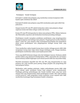  
 

 
KURIKULUM 2013 

 
Pembelajaran Tematik Terintegrasi

Kelompok A adalah mata pelajaran yang memberikan orientasi kompetensi lebih
kepada aspek intelektual dan afektif
Kelompok B adalah mata pelajaran yang lebih menekankan pada aspek afektif dan
psikomotor.
Integrasi konten IPA dan IPS adalah berdasarkan makna mata pelajaran sebagai
organisasi konten dan bukan sebagai sumber dari konten.
Konten IPA dan IPS diintegrasikan ke dalam mata pelajaran PPKn, Bahasa Indonesia
dan Matematika yang harus ada berdasarkan ketentuan perundang-undangan.
Pembelajaran tematik merupakan pendekatan pembelajaran yang mengintegrasikan
berbagai kompetensi dari berbagai mata pelajaran. Pengintegrasian tersebut dilakukan
dalam 2 (dua) hal, yaitu integrasi sikap, kemampuan/keterampilan dan pengetahuan
dalam proses pembelajaran serta pengintegrasian berbagai konsep dasar yang
berkaitan.
Tema memberikan makna kepada konsep dasar tersebut sehingga peserta didik tidak
mempelajari konsep dasar tanpa terkait dengan kehidupan nyata. Dengan demikian,
pembelajaran memberikan makna nyata kepada peserta didik.
Tema yang dipilih berkenaan dengan alam dan kehidupan manusia. Keduanya adalah
pemberi makna yang substansial terhadap bahasa, PPKn, matematika dan seni budaya
karena keduanya adalah lingkungan nyata dimana peserta didik dan masyarakat hidup.
Disinilah kemampuan dasar/KD dari IPA dan IPS yang diorganisasikan ke mata
pelajaran lain yang memiliki peran penting sebagai pengikat dan pengembang KD
mata pelajaran lainnya.
Berdasarkan sudut pandang psikologis, tingkat perkembangan peserta didik tidak
cukup abstrak untuk memahami konten mata pelajaran secara terpisah-pisah.
Pandangan psikologi perkembangan dan Gestalt memberi dasar yang kuat untuk
integrasi KD yang diorganisasikan dalam pembelajaran tematik. Dari sudut pandang
transdisciplinarity maka pengotakan konten kurikulum secara terpisah ketat tidak
memberikan keuntungan bagi kemampuan berpikir selanjutnya.

12   
 
 
 
 

 