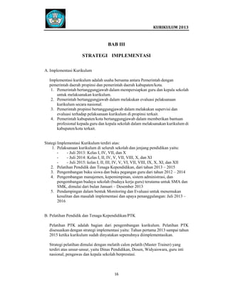 
 

 
KURIKULUM 2013 

 

BAB III
STRATEGI IMPLEMENTASI
A. Implementasi Kurikulum
Implementasi kurikulum adalah usaha bersama antara Pemerintah dengan
pemerintah daerah propinsi dan pemerintah daerah kabupaten/kota.
1. Pemerintah bertanggungjawab dalam mempersiapkan guru dan kepala sekolah
untuk melaksanakan kurikulum.
2. Pemerintah bertanggungjawab dalam melakukan evaluasi pelaksanaan
kurikulum secara nasional.
3. Pemerintah propinsi bertanggungjawab dalam melakukan supervisi dan
evaluasi terhadap pelaksanaan kurikulum di propinsi terkait.
4. Pemerintah kabupaten/kota bertanggungjawab dalam memberikan bantuan
profesional kepada guru dan kepala sekolah dalam melaksanakan kurikulum di
kabupaten/kota terkait.

Stategi Implementasi Kurikulum terdiri atas:
1. Pelaksanaan kurikulum di seluruh sekolah dan jenjang pendidikan yaitu:
- Juli 2013: Kelas I, IV, VII, dan X
- Juli 2014: Kelas I, II, IV, V, VII, VIII, X, dan XI
- Juli 2015: kelas I, II, III, IV, V, VI, VII, VIII, IX, X, XI, dan XII
2. Pelatihan Pendidik dan Tenaga Kependidikan, dari tahun 2013 – 2015
3. Pengembangan buku siswa dan buku pegangan guru dari tahun 2012 – 2014
4. Pengembangan manajemen, kepemimpinan, sistem administrasi, dan
pengembangan budaya sekolah (budaya kerja guru) terutama untuk SMA dan
SMK, dimulai dari bulan Januari – Desember 2013
5. Pendampingan dalam bentuk Monitoring dan Evaluasi untuk menemukan
kesulitan dan masalah implementasi dan upaya penanggulangan: Juli 2013 –
2016

B. Pelatihan Pendidik dan Tenaga Kependidikan/PTK
Pelatihan PTK adalah bagian dari pengembangan kurikulum. Pelatihan PTK
disesuaikan dengan strategi implementasi yaitu: Tahun pertama 2013 sampai tahun
2015 ketika kurikulum sudah dinyatakan sepenuhnya diimplementasikan.
Strategi pelatihan dimulai dengan melatih calon pelatih (Master Trainer) yang
terdiri atas unsur-unsur, yaitu Dinas Pendidikan, Dosen, Widyaiswara, guru inti
nasional, pengawas dan kepala sekolah berprestasi.

16   
 
 
 
 

 