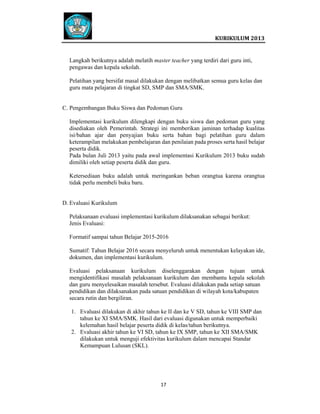  
 

 
KURIKULUM 2013 

 
Langkah berikutnya adalah melatih master teacher yang terdiri dari guru inti,
pengawas dan kepala sekolah.
Pelatihan yang bersifat masal dilakukan dengan melibatkan semua guru kelas dan
guru mata pelajaran di tingkat SD, SMP dan SMA/SMK.

C. Pengembangan Buku Siswa dan Pedoman Guru
Implementasi kurikulum dilengkapi dengan buku siswa dan pedoman guru yang
disediakan oleh Pemerintah. Strategi ini memberikan jaminan terhadap kualitas
isi/bahan ajar dan penyajian buku serta bahan bagi pelatihan guru dalam
keterampilan melakukan pembelajaran dan penilaian pada proses serta hasil belajar
peserta didik.
Pada bulan Juli 2013 yaitu pada awal implementasi Kurikulum 2013 buku sudah
dimiliki oleh setiap peserta didik dan guru.
Ketersediaan buku adalah untuk meringankan beban orangtua karena orangtua
tidak perlu membeli buku baru.

D. Evaluasi Kurikulum
Pelaksanaan evaluasi implementasi kurikulum dilaksanakan sebagai berikut:
Jenis Evaluasi:
Formatif sampai tahun Belajar 2015-2016
Sumatif: Tahun Belajar 2016 secara menyeluruh untuk menentukan kelayakan ide,
dokumen, dan implementasi kurikulum.
Evaluasi pelaksanaan kurikulum diselenggarakan dengan tujuan untuk
mengidentifikasi masalah pelaksanaan kurikulum dan membantu kepala sekolah
dan guru menyelesaikan masalah tersebut. Evaluasi dilakukan pada setiap satuan
pendidikan dan dilaksanakan pada satuan pendidikan di wilayah kota/kabupaten
secara rutin dan bergiliran.
1. Evaluasi dilakukan di akhir tahun ke II dan ke V SD, tahun ke VIII SMP dan
tahun ke XI SMA/SMK. Hasil dari evaluasi digunakan untuk memperbaiki
kelemahan hasil belajar peserta didik di kelas/tahun berikutnya.
2. Evaluasi akhir tahun ke VI SD, tahun ke IX SMP, tahun ke XII SMA/SMK
dilakukan untuk menguji efektivitas kurikulum dalam mencapai Standar
Kemampuan Lulusan (SKL).

17   
 
 
 
 

 