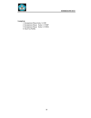  
 
 

Lampiran
1. Kompetensi Dasar kelas 1-6 SD
2. Kompetensi Dasar Kelas 1-3 SMP
3. Kompetensi Dasar Kelas 1-3 SMA
4. Hasil Uji Publik

18   
 
 
 
 

 
KURIKULUM 2013 

 