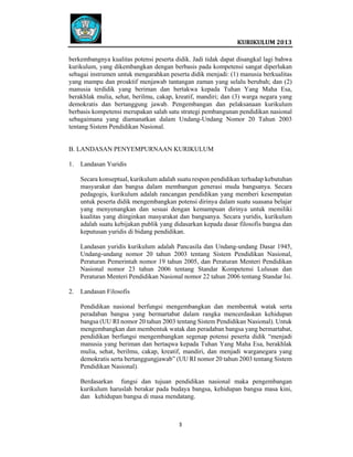  
 

 
KURIKULUM 2013 

 
berkembangnya kualitas potensi peserta didik. Jadi tidak dapat disangkal lagi bahwa
kurikulum, yang dikembangkan dengan berbasis pada kompetensi sangat diperlukan
sebagai instrumen untuk mengarahkan peserta didik menjadi: (1) manusia berkualitas
yang mampu dan proaktif menjawab tantangan zaman yang selalu berubah; dan (2)
manusia terdidik yang beriman dan bertakwa kepada Tuhan Yang Maha Esa,
berakhlak mulia, sehat, berilmu, cakap, kreatif, mandiri; dan (3) warga negara yang
demokratis dan bertanggung jawab. Pengembangan dan pelaksanaan kurikulum
berbasis kompetensi merupakan salah satu strategi pembangunan pendidikan nasional
sebagaimana yang diamanatkan dalam Undang-Undang Nomor 20 Tahun 2003
tentang Sistem Pendidikan Nasional.

B. LANDASAN PENYEMPURNAAN KURIKULUM
1.

Landasan Yuridis
Secara konseptual, kurikulum adalah suatu respon pendidikan terhadap kebutuhan
masyarakat dan bangsa dalam membangun generasi muda bangsanya. Secara
pedagogis, kurikulum adalah rancangan pendidikan yang memberi kesempatan
untuk peserta didik mengembangkan potensi dirinya dalam suatu suasana belajar
yang menyenangkan dan sesuai dengan kemampuan dirinya untuk memiliki
kualitas yang diinginkan masyarakat dan bangsanya. Secara yuridis, kurikulum
adalah suatu kebijakan publik yang didasarkan kepada dasar filosofis bangsa dan
keputusan yuridis di bidang pendidikan.
Landasan yuridis kurikulum adalah Pancasila dan Undang-undang Dasar 1945,
Undang-undang nomor 20 tahun 2003 tentang Sistem Pendidikan Nasional,
Peraturan Pemerintah nomor 19 tahun 2005, dan Peraturan Menteri Pendidikan
Nasional nomor 23 tahun 2006 tentang Standar Kompetensi Lulusan dan
Peraturan Menteri Pendidikan Nasional nomor 22 tahun 2006 tentang Standar Isi.

2.

Landasan Filosofis
Pendidikan nasional berfungsi mengembangkan dan membentuk watak serta
peradaban bangsa yang bermartabat dalam rangka mencerdaskan kehidupan
bangsa (UU RI nomor 20 tahun 2003 tentang Sistem Pendidikan Nasional). Untuk
mengembangkan dan membentuk watak dan peradaban bangsa yang bermartabat,
pendidikan berfungsi mengembangkan segenap potensi peserta didik “menjadi
manusia yang beriman dan bertaqwa kepada Tuhan Yang Maha Esa, berakhlak
mulia, sehat, berilmu, cakap, kreatif, mandiri, dan menjadi warganegara yang
demokratis serta bertanggungjawab” (UU RI nomor 20 tahun 2003 tentang Sistem
Pendidikan Nasional).
Berdasarkan fungsi dan tujuan pendidikan nasional maka pengembangan
kurikulum haruslah berakar pada budaya bangsa, kehidupan bangsa masa kini,
dan kehidupan bangsa di masa mendatang.

3   
 
 
 
 

 