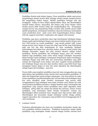  
 

 
KURIKULUM 2013 

 
Pendidikan berakar pada budaya bangsa. Proses pendidikan adalah suatu proses
pengembangan potensi peserta didik sehingga mereka mampu menjadi pewaris
dan pengembang budaya bangsa. Melalui pendidikan berbagai nilai dan
keunggulan budaya di masa lampau diperkenalkan, dikaji, dan dikembangkan
menjadi budaya dirinya, masyarakat, dan bangsa yang sesuai dengan zaman
dimana peserta didik tersebut hidup dan mengembangkan diri. Kemampuan
menjadi pewaris dan pengembang budaya tersebut akan dimiliki peserta didik
apabila pengetahuan, kemampuan intelektual, sikap dan kebiasaan, keterampilan
sosial memberikan dasar untuk secara aktif mengembangkan dirinya sebagai
individu, anggota masyarakat, warganegara, dan anggota umat manusia.
Pendidikan juga harus memberikan dasar bagi keberlanjutan kehidupan bangsa
dengan segala aspek kehidupan bangsa yang mencerminkan karakter bangsa masa
kini. Oleh karena itu, konten pendidikan yang mereka pelajari tidak semata
berupa prestasi besar bangsa di masa lalu tetapi juga hal-hal yang berkembang
pada saat kini dan akan berkelanjutan ke masa mendatang. Berbagai
perkembangan baru dalam ilmu, teknologi, budaya, ekonomi, sosial, politik yang
dihadapi masyarakat, bangsa dan umat manusia dikemas sebagai konten
pendidikan. Konten pendidikan dari kehidupan bangsa masa kini memberi
landasan bagi pendidikan untuk selalu terkait dengan kehidupan masyarakat
dalam berbagai aspek kehidupan, kemampuan berpartisipasi dalam membangun
kehidupan bangsa yang lebih baik, dan memosisikan pendidikan yang tidak
terlepas dari lingkungan sosial, budaya, dan alam. Lagipula, konten pendidikan
dari kehidupan bangsa masa kini akan memberi makna yang lebih berarti bagi
keunggulan budaya bangsa di masa lalu untuk digunakan dan dikembangkan
sebagai bagian dari kehidupan masa kini.
Peserta didik yang mengikuti pendidikan masa kini akan menggunakan apa yang
diperolehnya dari pendidikan ketika mereka telah menyelesaikan pendidikan 12
tahun dan berpartisipasi penuh sebagai warganegara. Atas dasar pikiran itu maka
konten pendidikan yang dikembangkan dari warisan budaya dan kehidupan masa
kini perlu diarahkan untuk memberi kemampuan bagi peserta didik
menggunakannya bagi kehidupan masa depan terutama masa dimana dia telah
menyelesaikan pendidikan formalnya. Dengan demikian sikap, keterampilan dan
pengetahuan yang menjadi konten pendidikan harus dapat digunakan untuk
kehidupan paling tidak satu sampai dua dekade dari sekarang. Artinya, konten
pendidikan yang dirumuskan dalam Standar Kompetensi Lulusan dan
dikembangkan dalam kurikulum harus menjadi dasar bagi peserta didik untuk
dikembangkan dan disesuaikan dengan kehidupan mereka sebagai pribadi,
anggota masyarakat, dan warganegara yang produktif serta bertanggungjawab di
masa mendatang.
3.

Landasan Teoritis
Kurikulum dikembangkan atas dasar teori pendidikan berdasarkan standar dan
teori pendidikan berbasis kompetensi. Pendidikan berdasarkan standar adalah
pendidikan yang menetapkan standar nasional sebagai kualitas minimal hasil
4   
 
 
 

 

 