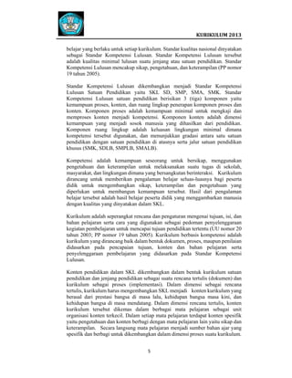  
 

 
KURIKULUM 2013 

 
belajar yang berlaku untuk setiap kurikulum. Standar kualitas nasional dinyatakan
sebagai Standar Kompetensi Lulusan. Standar Kompetensi Lulusan tersebut
adalah kualitas minimal lulusan suatu jenjang atau satuan pendidikan. Standar
Kompetensi Lulusan mencakup sikap, pengetahuan, dan keterampilan (PP nomor
19 tahun 2005).
Standar Kompetensi Lulusan dikembangkan menjadi Standar Kompetensi
Lulusan Satuan Pendidikan yaitu SKL SD, SMP, SMA, SMK. Standar
Kompetensi Lulusan satuan pendidikan berisikan 3 (tiga) komponen yaitu
kemampuan proses, konten, dan ruang lingkup penerapan komponen proses dan
konten. Komponen proses adalah kemampuan minimal untuk mengkaji dan
memproses konten menjadi kompetensi. Komponen konten adalah dimensi
kemampuan yang menjadi sosok manusia yang dihasilkan dari pendidikan.
Komponen ruang lingkup adalah keluasan lingkungan minimal dimana
kompetensi tersebut digunakan, dan menunjukkan gradasi antara satu satuan
pendidikan dengan satuan pendidikan di atasnya serta jalur satuan pendidikan
khusus (SMK, SDLB, SMPLB, SMALB).
Kompetensi adalah kemampuan seseorang untuk bersikap, menggunakan
pengetahuan dan keterampilan untuk melaksanakan suatu tugas di sekolah,
masyarakat, dan lingkungan dimana yang bersangkutan berinteraksi. Kurikulum
dirancang untuk memberikan pengalaman belajar seluas-luasnya bagi peserta
didik untuk mengembangkan sikap, keterampilan dan pengetahuan yang
diperlukan untuk membangun kemampuan tersebut. Hasil dari pengalaman
belajar tersebut adalah hasil belajar peserta didik yang menggambarkan manusia
dengan kualitas yang dinyatakan dalam SKL.
Kurikulum adalah seperangkat rencana dan pengaturan mengenai tujuan, isi, dan
bahan pelajaran serta cara yang digunakan sebagai pedoman penyelenggaraan
kegiatan pembelajaran untuk mencapai tujuan pendidikan tertentu (UU nomor 20
tahun 2003; PP nomor 19 tahun 2005). Kurikulum berbasis kompetensi adalah
kurikulum yang dirancang baik dalam bentuk dokumen, proses, maupun penilaian
didasarkan pada pencapaian tujuan, konten dan bahan pelajaran serta
penyelenggaraan pembelajaran yang didasarkan pada Standar Kompetensi
Lulusan.
Konten pendidikan dalam SKL dikembangkan dalam bentuk kurikulum satuan
pendidikan dan jenjang pendidikan sebagai suatu rencana tertulis (dokumen) dan
kurikulum sebagai proses (implementasi). Dalam dimensi sebagai rencana
tertulis, kurikulum harus mengembangkan SKL menjadi konten kurikulum yang
berasal dari prestasi bangsa di masa lalu, kehidupan bangsa masa kini, dan
kehidupan bangsa di masa mendatang. Dalam dimensi rencana tertulis, konten
kurikulum tersebut dikemas dalam berbagai mata pelajaran sebagai unit
organisasi konten terkecil. Dalam setiap mata pelajaran terdapat konten spesifik
yaitu pengetahuan dan konten berbagi dengan mata pelajaran lain yaitu sikap dan
keterampilan. Secara langsung mata pelajaran menjadi sumber bahan ajar yang
spesifik dan berbagi untuk dikembangkan dalam dimensi proses suatu kurikulum.
5   
 
 
 
 

 