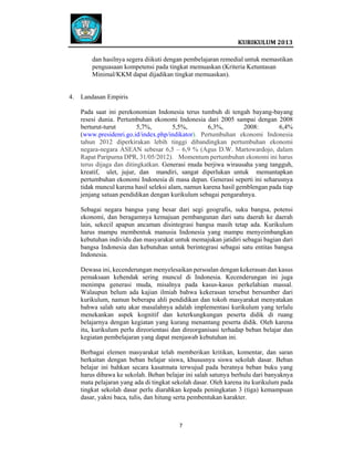  
 

 
KURIKULUM 2013 

 
dan hasilnya segera diikuti dengan pembelajaran remedial untuk memastikan
penguasaan kompetensi pada tingkat memuaskan (Kriteria Ketuntasan
Minimal/KKM dapat dijadikan tingkat memuaskan).

4.

Landasan Empiris
Pada saat ini perekonomian Indonesia terus tumbuh di tengah bayang-bayang
resesi dunia. Pertumbuhan ekonomi Indonesia dari 2005 sampai dengan 2008
berturut-turut
5,7%,
5,5%,
6,3%,
2008:
6,4%
(www.presidenri.go.id/index.php/indikator). Pertumbuhan ekonomi Indonesia
tahun 2012 diperkirakan lebih tinggi dibandingkan pertumbuhan ekonomi
negara-negara ASEAN sebesar 6,5 – 6,9 % (Agus D.W. Martowardojo, dalam
Rapat Paripurna DPR, 31/05/2012). Momentum pertumbuhan ekonomi ini harus
terus dijaga dan ditingkatkan. Generasi muda berjiwa wirausaha yang tangguh,
kreatif, ulet, jujur, dan mandiri, sangat diperlukan untuk memantapkan
pertumbuhan ekonomi Indonesia di masa depan. Generasi seperti ini seharusnya
tidak muncul karena hasil seleksi alam, namun karena hasil gemblengan pada tiap
jenjang satuan pendidikan dengan kurikulum sebagai pengarahnya.
Sebagai negara bangsa yang besar dari segi geografis, suku bangsa, potensi
ekonomi, dan beragamnya kemajuan pembangunan dari satu daerah ke daerah
lain, sekecil apapun ancaman disintegrasi bangsa masih tetap ada. Kurikulum
harus mampu membentuk manusia Indonesia yang mampu menyeimbangkan
kebutuhan individu dan masyarakat untuk memajukan jatidiri sebagai bagian dari
bangsa Indonesia dan kebutuhan untuk berintegrasi sebagai satu entitas bangsa
Indonesia.
Dewasa ini, kecenderungan menyelesaikan persoalan dengan kekerasan dan kasus
pemaksaan kehendak sering muncul di Indonesia. Kecenderungan ini juga
menimpa generasi muda, misalnya pada kasus-kasus perkelahian massal.
Walaupun belum ada kajian ilmiah bahwa kekerasan tersebut bersumber dari
kurikulum, namun beberapa ahli pendidikan dan tokoh masyarakat menyatakan
bahwa salah satu akar masalahnya adalah implementasi kurikulum yang terlalu
menekankan aspek kognitif dan keterkungkungan peserta didik di ruang
belajarnya dengan kegiatan yang kurang menantang peserta didik. Oleh karena
itu, kurikulum perlu direorientasi dan direorganisasi terhadap beban belajar dan
kegiatan pembelajaran yang dapat menjawab kebutuhan ini.
Berbagai elemen masyarakat telah memberikan kritikan, komentar, dan saran
berkaitan dengan beban belajar siswa, khususnya siswa sekolah dasar. Beban
belajar ini bahkan secara kasatmata terwujud pada beratnya beban buku yang
harus dibawa ke sekolah. Beban belajar ini salah satunya berhulu dari banyaknya
mata pelajaran yang ada di tingkat sekolah dasar. Oleh karena itu kurikulum pada
tingkat sekolah dasar perlu diarahkan kepada peningkatan 3 (tiga) kemampuan
dasar, yakni baca, tulis, dan hitung serta pembentukan karakter.

7   
 
 
 
 

 