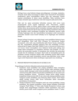  
 

 
KURIKULUM 2013 

 
Berbagai kasus yang berkaitan dengan penyalahgunaan wewenang, manipulasi,
termasuk masih adanya kecurangan di dalam Ujian Nasional/UN menunjukkan
mendesaknya upaya menumbuhkan budaya jujur dan antikorupsi melalui
kegiatan pembelajaran di dalam satuan pendidikan. Maka kurikulum harus
mampu memandu upaya karakterisasi nilai-nilai kejujuran pada peserta didik.
Pada saat ini, upaya pemenuhan kebutuhan manusia telah secara nyata
mempengaruhi secara negatif lingkungan alam. Pencemaran, semakin
berkurangnya sumber air bersih, adanya potensi rawan pangan pada berbagai
belahan dunia, dan pemanasan global merupakan tantangan yang harus dihadapi
generasi muda di masa kini dan di masa yang akan datang. Kurikulum seharusnya
juga diarahkan untuk membangun kesadaran dan kepedulian generasi muda
terhadap lingkungan alam dan menumbuhkan kemampuan untuk merumuskan
pemecahan masalah secara kreatif terhadap isu-isu lingkungan dan ketahanan
pangan.
Dengan berbagai kemajuan yang telah dicapai, mutu pendidikan Indonesia harus
terus ditingkatkan. Hasil studi PISA (Program for International Student
Assessment), yaitu studi yang memfokuskan pada literasi bacaan, matematika,
dan IPA, menunjukkan peringkat Indonesia baru bisa menduduki 10 besar
terbawah dari 65 negara. Hasil studi TIMSS (Trends in International Mathematics
and Science Study) menunjukkan siswa Indonesia berada pada ranking amat
rendah dalam kemampuan (1) memahami informasi yang komplek, (2) teori,
analisis dan pemecahan masalah, (3) pemakaian alat, prosedur dan pemecahan
masalah dan (4) melakukan investigasi. Hasil studi ini menunjukkan perlu ada
perubahan orientasi kurikulum dengan tidak membebani peserta didik dengan
konten namun pada aspek kemampuan esensial yang diperlukan semua warga
negara untuk berperanserta dalam membangun negara pada masa mendatang.

C. PRINSIP-PRINSIP PENGEMBANGAN KURIKULUM
Pengembangan kurikulum didasarkan pada prinsip-prinsip berikut:
1. Kurikulum satuan pendidikan atau jenjang pendidikan bukan merupakan
daftar mata pelajaran. Atas dasar prinsip tersebut maka kurikulum sebagai
rencana adalah rancangan untuk konten pendidikan yang harus dimiliki oleh
seluruh peserta didik setelah menyelesaikan pendidikannya di satu satuan atau
jenjang pendidikan tertentu. Kurikulum sebagai proses adalah totalitas
pengalaman belajar peserta didik di satu satuan atau jenjang pendidikan untuk
menguasai konten pendidikan yang dirancang dalam rencana. Hasil belajar
adalah perilaku peserta didik secara keseluruhan dalam menerapkan
perolehannya di masyarakat.
2. Standar kompetensi lulusan ditetapkan untuk satu satuan pendidikan, jenjang
pendidikan, dan program pendidikan. Sesuai dengan kebijakan Pemerintah
mengenai Wajib Belajar 12 Tahun maka Standar Kompetensi Lulusan yang
menjadi dasar pengembangan kurikulum adalah kemampuan yang harus
dimiliki peserta didik setelah mengikuti proses pendidikan selama 12 tahun.
8   
 
 
 
 

 