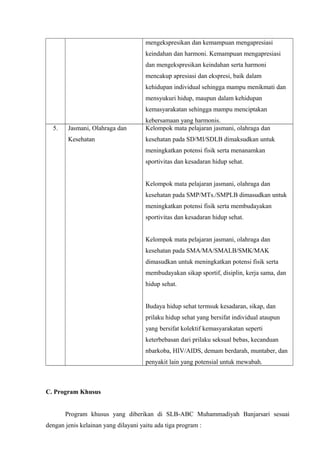mengekspresikan dan kemampuan mengapresiasi
keindahan dan harmoni. Kemampuan mengapresiasi
dan mengekspresikan keindahan serta harmoni
mencakup apresiasi dan ekspresi, baik dalam
kehidupan individual sehingga mampu menikmati dan
mensyukuri hidup, maupun dalam kehidupan
kemasyarakatan sehingga mampu menciptakan
kebersamaan yang harmonis.
5. Jasmani, Olahraga dan
Kesehatan
Kelompok mata pelajaran jasmani, olahraga dan
kesehatan pada SD/MI/SDLB dimaksudkan untuk
meningkatkan potensi fisik serta menanamkan
sportivitas dan kesadaran hidup sehat.
Kelompok mata pelajaran jasmani, olahraga dan
kesehatan pada SMP/MTs./SMPLB dimasudkan untuk
meningkatkan potensi fisik serta membudayakan
sportivitas dan kesadaran hidup sehat.
Kelompok mata pelajaran jasmani, olahraga dan
kesehatan pada SMA/MA/SMALB/SMK/MAK
dimasudkan untuk meningkatkan potensi fisik serta
membudayakan sikap sportif, disiplin, kerja sama, dan
hidup sehat.
Budaya hidup sehat termsuk kesadaran, sikap, dan
prilaku hidup sehat yang bersifat individual ataupun
yang bersifat kolektif kemasyarakatan seperti
keterbebasan dari prilaku seksual bebas, kecanduan
nbarkoba, HIV/AIDS, demam berdarah, muntaber, dan
penyakit lain yang potensial untuk mewabah.
C. Program Khusus
Program khusus yang diberikan di SLB-ABC Muhammadiyah Banjarsari sesuai
dengan jenis kelainan yang dilayani yaitu ada tiga program :
 