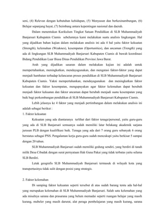 seni, (4) Relevan dengan kebutuhan kehidupan, (5) Menyusun dan berkesinambungan, (6)
Belajar sepanjang hayat, (7) Seimbang antara kepentingan nasional dan daerah.
Dalam menentukan Kurikulum Tingkat Satuan Pendidikan di SLB Muhammadiyah
Banjarsari Kabupaten Ciamis sebelumnya kami melakukan suatu analisis lingkungan. Hal
yang dijadikan bahan kajian dalam melakukan analisis ini ada 4 hal yaitu faktor kekuatan
(Strength), kelemahan (Weaknes), kesempatan (Oportunities), dan ancaman (Trength) yang
ada di lingkungan SLB Muhammadiyah Banjarsari Kabupaten Ciamis di bawah koordinasi
Bidang Pendidikan Luar Biasa Dinas Pendidikan Provinsi Jawa Barat.
Arah yang dijadikan sasaran dalam melakukan kajian ini adalah untuk
mempertahankan, meningkatkan, mendayagunakan, dan mengatasi faktor-faktor yang dapat
menjadi hambatan terhadap kelancaran proses pendidikan di SLB Muhammadiyah Banjarsari
Kabupaten Ciamis. Yakni mempertahankan, mendayagunakan dan meningkatkan faktor
kekuatan dan faktor kesempatan, mengupayakan agar faktor kelemahan dapat berubah
menjadi faktor kekuatan dan faktor ancaman dapat berubah menjadi suatu kesempatan yang
baik bagi perkembangan pendidikan di SLB Muhammadiyah Banjarsari Kabupaten Ciamis.
Lebih jelasnya ke 4 faktor yang menjadi pertimbangan dalam melakukan analisis ini
adalah sebagai berikut :
1. Faktor kekuatan
Kekuatan yang ada diantaranya terlihat dari faktor tenaga/personal, yaitu guru-guru
yang ada di SLB Banjarsari semuanya sudah memiliki latar belakang akademik sarjana
jurusan PLB dengan kualifikasi baik. Tenaga yang ada dari 7 orang guru sebanyak 6 orang
berstatus sebagai PNS. Pengalaman kerja guru-guru sudah mencukupi yaitu berkisar 5 sampai
dengan 20 tahun.
SLB Muhammadiyah Banjarsari sudah memiliki gedung sendiri, yang berdiri di tanah
milik Desa Cibadak dengan surat pernyataan Hak Guna Pakai yang tidak terbatas yaitu selama
SLB Berdiri.
Letak geografis SLB Muhammadiyah Banjarsari termasuk di wilayah kota yang
transportasinya tidak sulit dengan posisi yang strategis.
2. Faktor kelemahan
Di samping faktor kekuatan seperti tersebut di atas sudah barang tentu ada hal-hal
yang merupakan kelemahan di SLB Muhammadiyah Banjarsari. Salah satu kelemahan yang
ada misalnya sarana dan prasarana yang belum memadai seperti ruangan belajar yang masih
kurang, mubeler yang masih darurat, alat peraga pembelajaran yang masih kurang, sarana
 