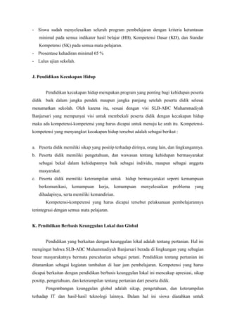 - Siswa sudah menyelesaikan seluruh program pembelajaran dengan kriteria ketuntasan
minimal pada semua indikator hasil belajar (HB), Kompetensi Dasar (KD), dan Standar
Kompetensi (SK) pada semua mata pelajaran.
- Prosentase kehadiran minimal 65 %
- Lulus ujian sekolah.
J. Pendidikan Kecakapan Hidup
Pendidikan kecakapan hidup merupakan program yang penting bagi kehidupan peserta
didik baik dalam jangka pendek maupun jangka panjang setelah peserta didik selesai
menamatkan sekolah. Oleh karena itu, sesuai dengan visi SLB-ABC Muhammadiyah
Banjarsari yang mempunyai visi untuk membekali peserta didik dengan kecakapan hidup
maka ada kompetensi-kompetensi yang harus dicapai untuk menuju ke arah itu. Kompetensi-
kompetensi yang menyangkut kecakapan hidup tersebut adalah sebagai berikut :
a. Peserta didik memiliki sikap yang positip terhadap dirinya, orang lain, dan lingkungannya.
b. Peserta didik memiliki pengetahuan, dan wawasan tentang kehidupan bermasyarakat
sebagai bekal dalam kehidupannya baik sebagai individu, maupun sebagai anggota
masyarakat.
c. Peserta didik memiliki keterampilan untuk hidup bermasyarakat seperti kemampuan
berkomunikasi, kemampuan kerja, kemampuan menyelesaikan problema yang
dihadapinya, serta memiliki kemandirian.
Kompetensi-kompetensi yang harus dicapai tersebut pelaksanaan pembelajarannya
terintegrasi dengan semua mata pelajaran.
K. Pendidikan Berbasis Keunggulan Lokal dan Global
Pendidikan yang berkaitan dengan keunggulan lokal adalah tentang pertanian. Hal ini
mengingat bahwa SLB-ABC Muhammadiyah Banjarsari berada di lingkungan yang sebagian
besar masyarakatnya bermata pencaharian sebagai petani. Pendidikan tentang pertanian ini
ditanamkan sebagai kegiatan tambahan di luar jam pembelajaran. Kompetensi yang harus
dicapai berkaitan dengan pendidikan berbasis keunggulan lokal ini mencakup apresiasi, sikap
positip, pengetahuan, dan keterampilan tentang pertanian dari peserta didik.
Pengembangan keunggulan global adalah sikap, pengetahuan, dan keterampilan
terhadap IT dan hasil-hasil teknologi lainnya. Dalam hal ini siswa diarahkan untuk
 