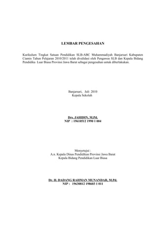 LEMBAR PENGESAHAN
Kurikulum Tingkat Satuan Pendidikan SLB-ABC Muhammadiyah Banjarsari Kabupaten
Ciamis Tahun Pelajaran 2010/2011 telah divalidasi oleh Pengawas SLB dan Kepala Bidang
Pendidika Luar Biasa Provinsi Jawa Barat sebagai pengesahan untuk diberlakukan.
Banjarsari, Juli 2010
Kepala Sekolah
Drs. JAHIDIN, M.Pd.
NIP : 19610512 1990 1 004
Menyetujui :
A.n. Kepala Dinas Pendidikan Provinsi Jawa Barat
Kepala Bidang Pendidikan Luar Biasa
Dr. H. DADANG RAHMAN MUNANDAR, M.Pd.
NIP : 19630812 198603 1 011
 