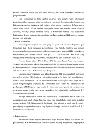 bermain belum ada. Intinya yang jelas masih minimnya dana untuk melengkapi sarana-sarana
yang dibutuhkan.
Dari kesemuanya itu tentu apabila dibiarkan terus-menerus tentu keberhasilan
pendidikan dalam mencapai tujuan sebagaimana yang telah ditentukan sudah barang tentu
kelemahan-kelemahan itu akan menjadi ganjalan dalam menuju keberhasilan. Itulah sebabnya
sedikit demi sedikit hal-hal tersebut diupayakan secara terus-menerus untuk dicarikan
solusinya, misalnya dengan meminta subsidi ke Pemerintah melalui Dinas Pendidikan,
bekerja sama dengan para orang tua murid, dan mendayagunakan seefektif mungkin bantuan-
bantuan yang telah ada.
3. Faktor Kesempatan
Merujuk pada kebijakan-kebijakan yang ada pada saat ini walau bagaimana pun
Pendidikan Luar Biasa mengalami perkembangan yang bararti, misalnya saja semakin
meningkatnya bantuan-bantuan untuk pembangunan sarana dan prasarana PLB, meningkatnya
kesejahteraan guru, adanya Insentif bagi guru SLB, dan sebaginya. Hal inilah yang
merupakan kesempatan yang semakin baik yang tidak boleh disia-siakan oleh dunia PLB.
Jelasnya dengan adanya UU Sisdiknas, UU Guru dan Dosen, Perda yang mengatur
SLB dikelola langsung oleh Pemerintahan Provinsi, dan peraturan-peraturan lainnya tentang
PLB merupakan suatu kesempatan yang sudah semestinya direspon secara positif oleh semua
stakeholders termasuk SLB Muhammadiyah Banjarsari.
Selain itu, suatu kesempatan yang ada di lingkungan SLB Bajarsari adalah lingkungan
masyarakat misalnya SLB Banjarsari ini posisinya tidak begitu jauh dari pasar Banjarsari
sebagai pusat perdagangan. Hal ini merupakan sumber pembelajaran yang sangat berarti
dalam mengembangkan kreativitas dan kemandirian siswa dalam hal keterampilan dan
perdagangan. SLB Banjarsari juga berada di sekitar masyarakat petani, ini pun juga sama
merupakan sumber belajar yang sangat mendukung bagi keberhasilan pendidikan di SLB
Muhammadiyah Banjarsari.
Adanya perhatian dan simpati dari Pemerintahan Desa setempat, hal ini dibuktikan
dengan pemberian tanah sebagai hak guna pakai yang tidak terbatas waktu untuk dijadikan
tempat pendirian SLB Muhammadiyah Banjarsari. Dan sebenarnya masih banyak potensi-
potensi yang merupakan kesempatan yang dapat membuka perkembangan pendidikan di SLB
Muhammadiyah Banjarsari.
4. Faktor ancaman
Satu-satunya faktor ancaman yang masih sangat dominan sebagai penghambat bagi
perkembangan SLB Muhammadiyah Banjarsari adalah dari segi pengetahuan dan pengertian
 