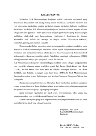 KATA PENGANTAR
Kurikulum SLB Muhammadiyah Banjarsari adalah kurikulum operasional yang
disusun dan dilaksanakan oleh masing-masing satuan pendidikan. Kurikulum ini terdiri atas
visi, misi, tujuan pendidikan, struktur kurikulum, muatan kurikulum, kalender pendidikan,
dan silabus. Kurikulum SLB Muhammadiyah Banjarsari merupakan desain program sekolah
sebagai arah atau pedoman dalam penyusunan program pembelajaran yang disusun dengan
melibatkan pihak-pihak yang berkepentingan (stakeholders). Kurikulum ini disusun
berdasarkan hasil analisis dari berbagai hal dengan melihat faktor-faktor kekuatan,
kelemahan, peluang, dan ancaman yang ada.
Disusunnya kurikulum merupakan salah satu upaya dalam rangka meningkatkan mutu
pendidikan di SLB Muhammadiyah Banjarsari. Hal ini sejalan dengan konsep desentralisasi
pendidikan dan manajemen berbasis sekolah (school based management). Kurikulum SLB
Muhammadiya Banjarsari memiliki prinsip fleksibilitas mengikuti perkembangan IPTEK
sehingga menuntut adanya guru yang aktif, kreatif, dan inovatif.
SLB Muhammadiyah Banjarsari adalah lembaga pendidikan khusus sebagai unit pendidikan
yang memiliki beberapa satuan pendidikan mulai dari Taman Kanak-kanak Luar Biasa
(TKLB), Sekolah Dasar Luar Biasa (SDLB), Sekolah Menengah Pertama Luar Biasa
(SMPLB), dan Sekolah Menengah Atas Luar Biasa (SMALB). SLB Muhammadiyah
Banjarsari menerima peserta didik dengan jenis kelainan Tunanetra, Tunarungu Wicara, dan
Tunagrahita.
Dengan disusunnya kurikulum ini diharapkan dapat memberikan gambaran yang jelas
kepada semua pihak serta dapat dijadikan sebagai acuan dalam mengembangkan pengajaran
dan pendidikan demi tercapainya tujuan yang diharapkan.
Kami menyadari Kurikulum ini masih perlu penyempurnaan. Oleh karena itu,
masukan-masukan yang bersifat konstruktif sangat kami harapkan.
Kepada semua pihak yang telah berperan serta dalam penyusunan kurikulum ini, kami
sampaikan terima kasih yang setinggi-tingginya.
Banjarsari, Juli 2010
Kepala SLB Muhammadiyah
Banjarsari
Drs. JAHIDIN, M. Pd.
NIP : 19610512 199003 1 004
 