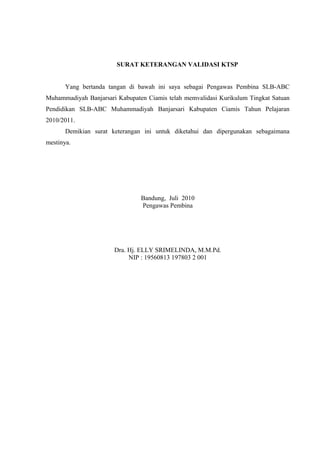 SURAT KETERANGAN VALIDASI KTSP
Yang bertanda tangan di bawah ini saya sebagai Pengawas Pembina SLB-ABC
Muhammadiyah Banjarsari Kabupaten Ciamis telah memvalidasi Kurikulum Tingkat Satuan
Pendidikan SLB-ABC Muhammadiyah Banjarsari Kabupaten Ciamis Tahun Pelajaran
2010/2011.
Demikian surat keterangan ini untuk diketahui dan dipergunakan sebagaimana
mestinya.
Bandung, Juli 2010
Pengawas Pembina
Dra. Hj. ELLY SRIMELINDA, M.M.Pd.
NIP : 19560813 197803 2 001
 