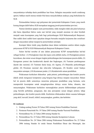masyarakatnya terhadap dunia pendidikan luar biasa. Sebagian masyarakat masih cenderung
apriori, bahkan masih merasa minder bila harus menyekolahkan anaknya yang berkelainan ke
SLB.
Permasalahan lainnya segi pelayanan dari pemerintah Kabupaten Ciamis yang masih
kurang dengan dalih bahwa SLB merupakan tanggung jawab pemerintahan provinsi.
Namun demikian apapun suatu permasalahan, tidak mungkin tidak ada jalan keluarnya
dan harus dipastikan bahwa suatu saat hal-hal yang menjadi ancaman ini akan berubah
menjadi suatu kesempatan yang baik bagi perkembangan SLB Muhammadiyah Banjarsari.
Dan sedikit demi sedikit kami upayakan dengan berusaha menjalin kerjasama dan sosialisasi
dengan masyarakat sekitar maupun ke pemerintahan setempat.
Keempat faktor itulah yang dijadikan dasar dalam melakukan analisis dalam rangka
penyusunan KTSP di SLB Muhammadiyah Banjarsari Kabupaten Ciamis.
Selain hal-hal tersebut di atas dalam penyusunan KTSP memperhatikan hal-hal
sebagai berikut : (1) Peningkatan iman dan taqwa serta akhlak mulia, (2) Peningkatan potensi
kecerdasan, dan minat sesuai dengan tingkat perkembangan dan kemampuan peserta didik, (3)
Keragaman potensi dan karakteristik daerah dan lingkungan, (4) Tuntutan pembangunan
daerah dan nasional, (5) Tuntutan dunia kerja, (6) Agama, (7) Dinamika perkembangan
global, (8) Persatuan nasional dan nilai-nilai kebangsaan, (9) Kondisi sosial budaya
masyarakat setempat, (10) Kesetaraan jender, (11) Karakteristik satuan pendidikan.
Pelaksanaan kurikulum didasarkan pada potensi, perkembangan dan kondisi peserta
dideik untuk menguasai kompetensi yang berguna bagi dirinya maupun masyarakat. Dalam
hal ini peserta didik semestinya menerima pelayanan pendidikan yang bermutu, serta
memperoleh kesempatan untuk mengekspresikan dirinya secara bebas, dinamis, dan
menyenangkan. Pelaksanaan kurikulum memungkinkan peserta didikmendapat pelayanan
yang bersifat perbaikan, pengayaan, dan atau percepatan sesuai dengan potensi, tahap
perkembangan, dan kondisi peserta didik. Kurikulum dilaksanakan dalam suasana hubungan
yang aktif, inovatif, kreatif, efektif, menyenangkan, gembira, dan berbobot.
B. Landasan
1. Undang-undang Nomor 20 Tahun 2003 tentang Sistem Pendidikan Nasional.
2. Peraturan Pemerintah No. 19 Tahun 2005 tentang Standar Nasional Pendidikan.
3. Permendiknas No. 22 Tahun 2006 tentang Standar Isi.
4. Permendiknas No. 23 Tahun 2006 tentang Satandar Kompetensi Lulusan.
5. Permendiknas No. 24 Tahun 2006 tentang Pelaksanaan Permendiknas No. 22 Tahun
2006 tentang Standar Isi untuk Satuan Pendidikan Dasar dan Menengah, dan
 