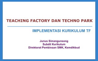 IMPLEMENTASI KURIKULUM TF
TEACHING FACTORY DAN TECHNO PARK
Junus Simangunsong
Subdit Kurikulum
Direktorat Pembinaan SMK, Kemdikbud
 