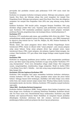 perwujudan dari perubahan orientasi pada pelaksanaan UUD 1945 secara murni dan
konsekuen.
Kurikulum ini merupakan kurikulum terintegrasi pertama. Beberapa mata pelajaran, seperti
Sejarah, Ilmu Bumi, dan beberapa cabang ilmu sosial mengalami fusi menjadi Ilmu
Pengetahuan Sosial. Beberapa mata pelajaran, seperti Ilmu Hayat, Ilmu Alam, dan sebagainya
mengalami fusi menjadi Ilmu Pengetahun Alam (IPS) atau yang sekarang sering disebut
Sains
Kelahiran Kurikulum 1968 bersifat politis: mengganti Rentjana Pendidikan 1964 yang
dicitrakan sebagai produk Orde Lama. Tujuannya pada pembentukan manusia Pancasila
sejati. Kurikulum 1968 menekankan pendekatan organisasi materi pelajaran: kelompok
pembinaan Pancasila, pengetahuan dasar, dan kecakapan khusus. Jumlah pelajarannya 9.
Kurikulum 1975
Kurikulum 1975 menekankan pada tujuan, agar pendidikan lebih efisien dan efektif. “Yang
melatarbelakangi adalah pengaruh konsep di bidang manejemen, yaitu MBO (management
by objective) yang terkenal saat itu,” kata Drs. Mudjito, Ak, MSi, Direktur Pembinaan TK
dan SD Depdiknas.
Metode, materi, dan tujuan pengajaran dirinci dalam Prosedur Pengembangan Sistem
Instruksional (PPSI). Zaman ini dikenal istilah “satuan pelajaran”, yaitu rencana pelajaran
setiap satuan bahasan. Setiap satuan pelajaran dirinci lagi: petunjuk umum, tujuan
instruksional khusus (TIK), materi pelajaran, alat pelajaran, kegiatan belajar-mengajar, dan
evaluasi. Pada Kurikulum 1975 guru dibuat sibuk dengan berbagai catatan kegiatan belajar
mengajar.
Kurikulum 1984
Kurikulum ini mengusung pendekatan proses keahlian. meski mengutamakan pendekatan
proses, tapi faktor tujuan tetap penting. Kurikulum ini juga sering disebut “Kurikulum 1975
yang disempurnakan”. Posisi siswa ditempatkan sebagai subjek belajar. Dari mengamati
sesuatu, mengelompokkan, mendiskusikan, hingga melaporkan. Model ini disebut CBSA
( Cara Belajar Siswa Aktif ). Hehehhe… kalo dulu sering orang memplesetkannya jadi Catat
Buku Sampai Abis.
Kurikulum 1994 dan Suplemen Kurikulum 1999
Kurikulum 1994 merupakan hasil upaya memadukan kurikulum kurikulum sebelumnya,
terutama kurikulum 1975 dan 1984. Sayang, perpaduan antara tujuan dan proses belum
berhasil. Sehingga banyak kritik berdatangan, disebabkan oleh beban belajar siswa dinilai
terlalu berat, dari muatan nasional sampai muatan lokal. Misalnya bahasa daerah, kesenian,
keterampilan daerah, dan lain-lain. Akhirnya, Kurikulum 1994 menjelma menjadi kurikulum
super padat.
Tahun 2004 – Kurikulum Berbasis Kompetensi
Kurikulum Berbasis Kompetensi (KBK). Setiap pelajaran diurai berdasar kompetensi yang
harus dicapai siswa. Kurikulum ini cenderung Sentralisme Pendidikan, Kurikulum disusun
oleh Tim Pusat secara rinci; Daerah/Sekolah hanya melaksanakan. Kurikulum yang tidak
disahkan oleh keputusan/Peraturan Mentri Pendidikan ini mengalami banyak perubahan
dibandingkan Kurikulum sebelumnya baik dari orientasi, teori-teori pembelajaran
pendukungnya bahkan jumlah jam pelajaran dan durasi tiap jam pelajarannya.
 