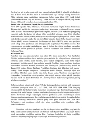 Berdasarkan hal tersebut pemerintah baru menguji cobakan KBK di sejumlah sekolah kota-
kota di Pulau Jawa, dan kota besar di luar Pulau Jawa saja. Hasilnya kurang memuaskan.
Maka sebagian pakar pendidikan menganggap bahwa pada tahun 2004 tidak terjadi
perubahan kurikulum, yang ada adalah Uji Coba Kurikulum di sebagian sekolah yang disebut
dengan KBK untuk kemudian disempurnakan pada tahun 2006.
Tahun 2006 – Kurikulum Tingkat Satuan Pendidikan
Awal 2006 ujicoba KBK dihentikan. Muncullah Kurikulum Tingkat Satuan Pendidikan.
Tinjauan dari segi isi dan proses pencapaian target kompetensi pelajaran oleh siswa hingga
teknis evaluasi tidaklah banyak perbedaan dengan Kurikulum 2004. Perbedaan yang paling
menonjol pada Kurikulum ini adalah lebih konstruktif sehingga guru lebih diberikan
kebebasan untuk merencanakan pembelajaran sesuai dengan lingkungan dan kondisi siswa
serta kondisi sekolah berada. Hal ini disebabkan karangka dasar (KD), standar kompetensi
lulusan (SKL), standar kompetensi dan kompetensi dasar (SKKD) setiap mata pelajaran
untuk setiap satuan pendidikan telah ditetapkan oleh Departemen Pendidikan Nasional. Jadi
pengambangan perangkat pembelajaran, seperti silabus dan sistem penilaian merupakan
kewenangan satuan pendidikan (sekolah) dibawah koordinasi dan supervisi pemerintah
Kabupaten/Kota.
Kurikulum 2013
Kuriulum baru yang akan diterapkan pada tahun 2013 tahun ajaran baru. Pada Kurikulum
2013 ini, terdapat sembilan sistem penilaian, yaitu penilaian diri, ulangan harian, ujian tengah
semester, ujian sekolah, ujian nasional, ujian tingkat kompetensi, ujian mutu tingkat
kompetensi, penilaian proyek dan penilaian autentik. Sembilan sistem penilaian itu dibuat
berdasarkan Peraturan Menteri Pendidikan dan Kebudayaan (Permendikbud) Nomor 66
Tahun 2013 tentang Sistem Penilaian Pendidikan. Penilaian diri, dilakukan oleh masing-
masing siswa dengan mengamati kemampuan sendiri. Ulangan, beberapa ujian dan
proyekbisa dilakukan secara tertulis atau dinilai dengan angka. “Sembilan sistem penilaian
berdasarkan Permendikbud, mengisyaratkan ujian tengah semester, ujian sekolah dan ujian
nasional masih ada dalam Kurikulum 2013.Sistem penilaian itu berlaku bagi semua jenjang
sekolah percontohan.”
Dalam perjalanan sejarah sejak tahun 1945, kurikulum pendidikan nasional telah mengalami
perubahan, yaitu pada tahun 1947, 1952, 1964, 1968, 1975, 1984, 1994, 2004, dan yang
sekarang 2006. Perubahan tersebut merupakan konsekuensi logis dari terjadinya perubahan
sistem politik, sosial budaya, ekonomi, dan iptek dalam masyarakat berbangsa dan bernegara.
Sebab, kurikulum sebagai seperangkat rencana pendidikan perlu dikembangkan secara
dinamis sesuai dengan tuntutan dan perubahan yang terjadi di masyarakat. Semua kurikulum
nasional dirancang berdasarkan landasan yang sama, yaitu Pancasila dan UUD 1945.
Perbedaanya pada penekanan pokok dari tujuan pendidikan serta pendekatan dalam
merealisasikannya.
Perubahan kurikulum tersebut tentu disertai dengan tujuan pendidikan yang berbeda-
beda, karena dalam setiap perubahan tersebut ada suatu tujuan tertentu yang ingin dicapai
untuk memajukan pendidikan nasional kita. Perubahan kurikulum di dunia pendidikan
Indonesia beserta tujuan yang ingin dicapai dapat diuraikan sebagai berikut:
 