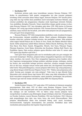 1; Kurikulum 1947
Kurikulum pertama pada masa kemerdekaan namanya Rencana Pelajaran 1947.
Ketika itu penyebutannya lebih populer menggunakan leer plan (rencana pelajaran)
ketimbang istilah curriculum dalam bahasa Inggris. Rencana Pelajaran 1947 bersifat politis,
yang tidak mau lagi melihat dunia pendidikan masih menerapkan kurikulum Belanda, yang
orientasi pendidikan dan pengajarannya ditujukan untuk kepentingan kolonialis Belanda.
Asas pendidikan ditetapkan Pancasila. Situasi perpolitikan dengan gejolak perang revolusi,
maka Rencana Pelajaran 1947, baru diterapkan pada tahun 1950. Oleh karena itu Rencana
Pelajaran 1947 sering juga disebut kurikulum 1950. Susunan Rencana Pelajaran 1947 sangat
sederhana, hanya memuat dua hal pokok, yaitu daftar mata pelajaran dan jam pengajarannya,
serta garis-garis besar pengajarannya.
Rencana Pelajaran 1947 lebih mengutamakan pendidikan watak, kesadaran bernegara,
dan bermasyarakat, daripada pendidikan pikiran. Materi pelajaran dihubungkan dengan
kejadian sehari-hari, perhatian terhadap kesenian, dan pendidikan jasmani. Mata pelajaran
untuk tingkat Sekolah Rakyat ada 16, khusus di Jawa, Sunda, dan Madura diberikan bahasa
daerah. Daftar pelajarannya adalah Bahasa Indonesia, Bahasa Daerah, Berhitung, Ilmu Alam,
Ilmu Hayat, Ilmu Bumi, Sejarah, Menggambar, Menulis, Seni Suara, Pekerjaan Tangan,
Pekerjaan Keputrian, Gerak Badan, Kebersihan dan Kesehatan, Didikan Budi Pekerti, dan
Pendidikan Agama. Pada awalnya pelajaran agama diberikan mulai kelas IV, namun sejak
1951 agama juga diajarkan sejak kelas 1.
Garis-garis besar pengajaran pada saat itu menekankan pada cara guru mengajar dan
cara murid mempelajari. Misalnya, pelajaran bahasa mengajarkan bagaimana cara bercakap-
cakap, membaca, dan menulis. Ilmu Alam mengajarkan bagaimana proses kejadian sehari-
hari, bagaimana mempergunakan berbagai perkakas sederhana (pompa, timbangan, manfaat
bes berani), dan menyelidiki berbagai peristiwa sehari-hari, misalnya mengapa lokomotif
diisi air dan kayu, mengapa nelayan melaut pada malam hari, dan bagaimana menyambung
kabel listrik. Pada perkembangannya, rencana pelajaran lebih dirinci lagi setiap pelajarannya,
yang dikenal dengan istilah Rencana Pelajaran Terurai 1952. “Silabus mata pelajarannya jelas
sekali. Seorang guru mengajar satu mata pelajaran”. Pada masa itu juga dibentuk Kelas
Masyarakat yaitu sekolah khusus bagi lulusan SR 6 tahun yang tidak melanjutkan ke SMP.
Kelas masyarakat mengajarkan keterampilan, seperti pertanian, pertukangan, dan perikanan.
Tujuannya agar anak tak mampu sekolah ke jenjang SMP, bisa langsung bekerja.
2; Kurikulum 1952
Setelah Rentjana Pelajaran 1947, pada tahun 1952 kurikulum di Indonesia mengalami
penyempurnaan. Pada tahun 1952 ini diberi nama Rentjana Pelajaran Terurai 1952.
Kurikulum ini sudah mengarah pada suatu sistem pendidikan nasional. Yang paling menonjol
dan sekaligus ciri dari kurikulum 1952 ini bahwa setiap rencana pelajaran harus
memperhatikan isi pelajaran yang dihubungkan dengan kehidupan sehari-hari. Di penghujung
era Presiden Soekarno, muncul Rencana Pendidikan 1964 atau Kurikulum 1964. Fokusnya
pada pengembangan daya cipta, rasa, karsa, karya, dan moral (Pancawardhana). Mata
pelajaran diklasifikasikan dalam lima kelompok bidang studi: moral, kecerdasan,
emosional/artistik, keprigelan (keterampilan), dan jasmaniah. Pendidikan dasar lebih
menekankan pada pengetahuan dan kegiatan fungsional praktis.
 
