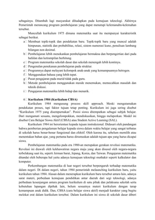 sebagainya. Ditambah lagi masyarakat dihadapkan pada kemajuan teknologi. Akhirnya
Pemerintah merancang program pembelajaran yang dapat menutupi kelemanahn-kelemahan
tersebut.
Muncullah kurikulum 1975 dimana matematika saat itu mempunyai karakteristik
sebagai berikut.
a Membuat topik-topik dan pendekatan baru. Topik-topik baru yang muncul adalah
himpunan, statistik dan probabilitas, relasi, sistem numerasi kuno, penulisan lambang
bilangan non desimal.
b Pembelajaran lebih menekankan pembelajaran bermakna dan berpengertian dari pada
hafalan dan ketrampilan berhitung.
c Program matematika sekolah dasar dan sekolah menengah lebih kontinyu.
d Pengenalan penekanan pembelajaran pada struktur.
e Programnya dapat melayani kelompok anak-anak yang kemampuannya hetrogen.
f Menggunakan bahasa yang lebih tepat.
g Pusat pengajaran pada murid tidak pada guru.
h Metode pembelajaran menggunakan meode menemukan, memecahkan masalah dan
teknik diskusi.
i Pengajaran matematika lebih hidup dan menarik.
6 Kurikulum 1984 (Kurikulum CBSA)
Kurikulum 1984 mengusung process skill approach. Meski mengutamakan
pendekatan proses, tapi faktor tujuan tetap penting. Kurikulum ini juga sering disebut
“Kurikulum 1975 yang disempurnakan”. Posisi siswa ditempatkan sebagai subjek belajar.
Dari mengamati sesuatu, mengelompokkan, mendiskusikan, hingga melaporkan. Model ini
disebut Cara Belajar Siswa Aktif (CBSA) atau Student Active Leaming (SAL).
Kurikulum 1984 ini berorientasi kepada tujuan instruksional. Didasari oleh pandangan
bahwa pemberian pengalaman belajar kepada siswa dalam waktu belajar yang sangat terbatas
di sekolah harus benar-benar fungsional dan efektif. Oleh karena itu, sebelum memilih atau
menentukan bahan ajar, yang pertama harus dirumuskan adalah tujuan apa yang harus dicapai
siswa.
Pembelajaran matematika pada era 1980-an merupakan gerakan revolusi matematika.
Revolusi ini diawali oleh kekhawatiran negara maju yang akan disusul oleh negara-negara
terbelakang saat itu, seperti Jerman barat, Jepang, Korea, dan Taiwan. Pengajaran matematika
ditandai oleh beberapa hal yaitu adanya kemajuan teknologi muthakir seperti kalkulator dan
komputer.
Perkembangan matematika di luar negeri tersebut berpengaruh terhadap matematika
dalam negeri. Di dalam negeri, tahun 1984 pemerintah melaunching kurikulum baru, yaitu
kurikulum tahun 1984. Alasan dalam menerapkan kurikulum baru tersebut antara lain, adanya
sarat materi, perbedaan kemajuan pendidikan antar daerah dari segi teknologi, adanya
perbedaan kesenjangan antara program kurikulum di satu pihak dan pelaksana sekolah serta
kebutuhan lapangan dipihak lain, belum sesuainya materi kurikulum dengan tarap
kemampuan anak didik. Dan, CBSA (cara belajar siswa aktif) menjadi karakter yang begitu
melekat erat dalam kurikulum tersebut. Dalam kurikulum ini siswa di sekolah dasar diberi
 